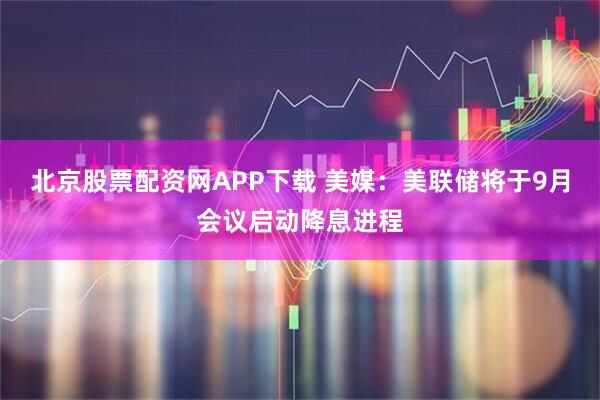 北京股票配资网APP下载 美媒：美联储将于9月会议启动降息进程