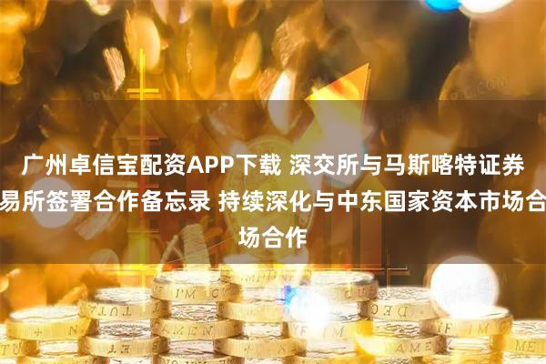 广州卓信宝配资APP下载 深交所与马斯喀特证券交易所签署合作备忘录 持续深化与中东国家资本市场合作