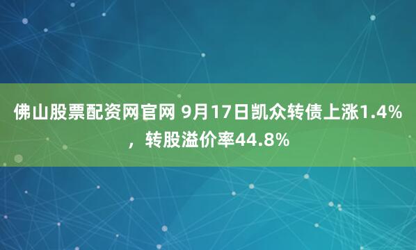 佛山股票配资网官网 9月17日凯众转债上涨1.4%，转股溢价率44.8%