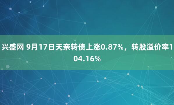 兴盛网 9月17日天奈转债上涨0.87%，转股溢价率104.16%