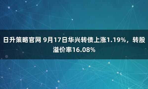 日升策略官网 9月17日华兴转债上涨1.19%，转股溢价率16.08%