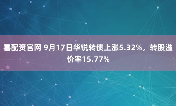 喜配资官网 9月17日华锐转债上涨5.32%，转股溢价率15.77%