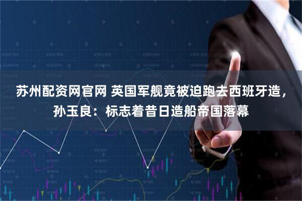 苏州配资网官网 英国军舰竟被迫跑去西班牙造，孙玉良：标志着昔日造船帝国落幕