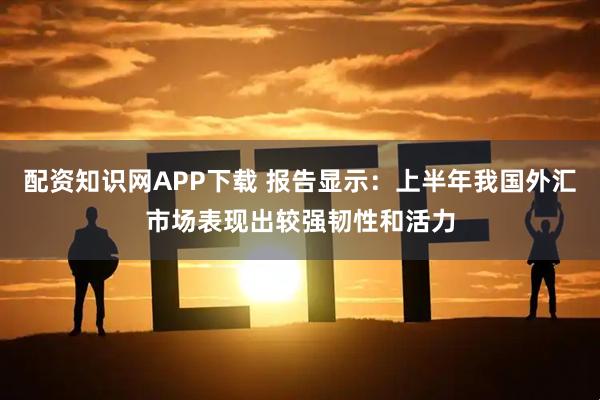 配资知识网APP下载 报告显示：上半年我国外汇市场表现出较强韧性和活力