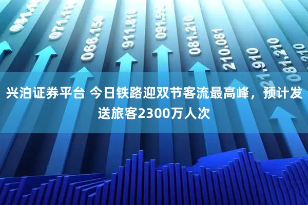 兴泊证券平台 今日铁路迎双节客流最高峰，预计发送旅客2300万人次