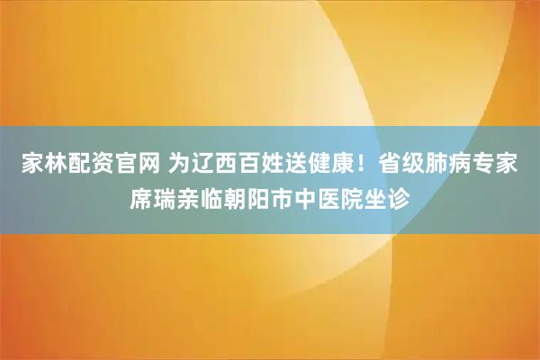 家林配资官网 为辽西百姓送健康！省级肺病专家席瑞亲临朝阳市中医院坐诊