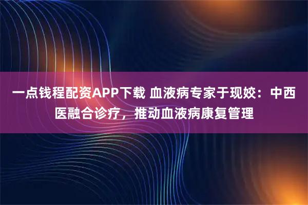 一点钱程配资APP下载 血液病专家于现姣：中西医融合诊疗，推动血液病康复管理
