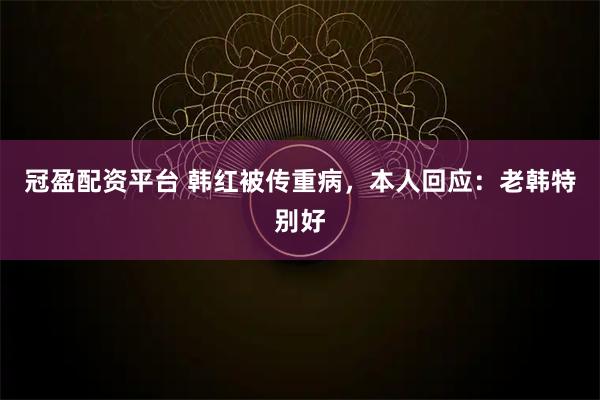 冠盈配资平台 韩红被传重病，本人回应：老韩特别好