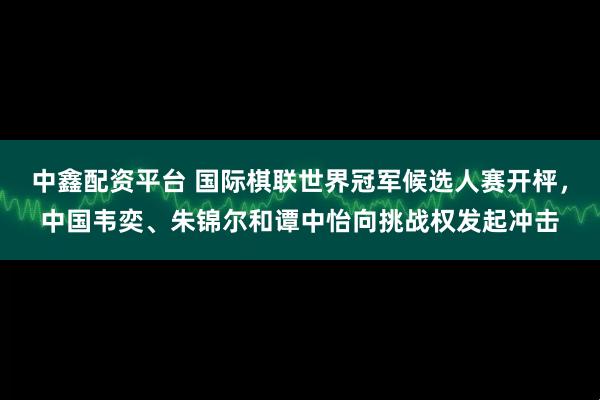 中鑫配资平台 国际棋联世界冠军候选人赛开枰,中国韦奕、朱锦尔和谭中怡向挑战权发起冲击