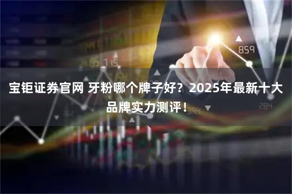宝钜证券官网 牙粉哪个牌子好？2025年最新十大品牌实力测评！