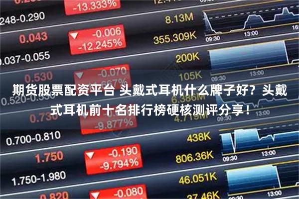 期货股票配资平台 头戴式耳机什么牌子好？头戴式耳机前十名排行榜硬核测评分享！