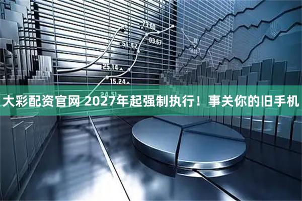 大彩配资官网 2027年起强制执行！事关你的旧手机