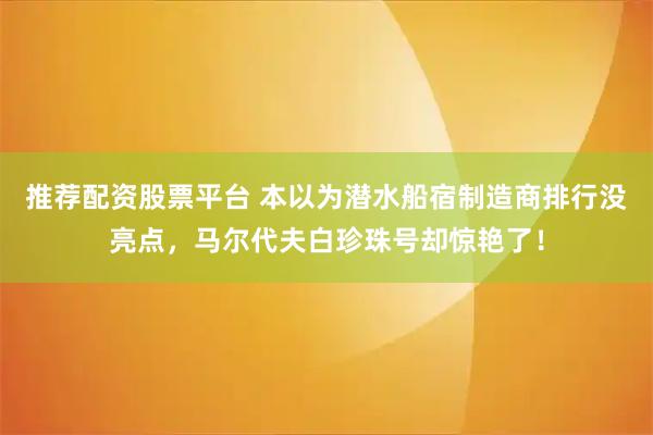 推荐配资股票平台 本以为潜水船宿制造商排行没亮点，马尔代夫白珍珠号却惊艳了！