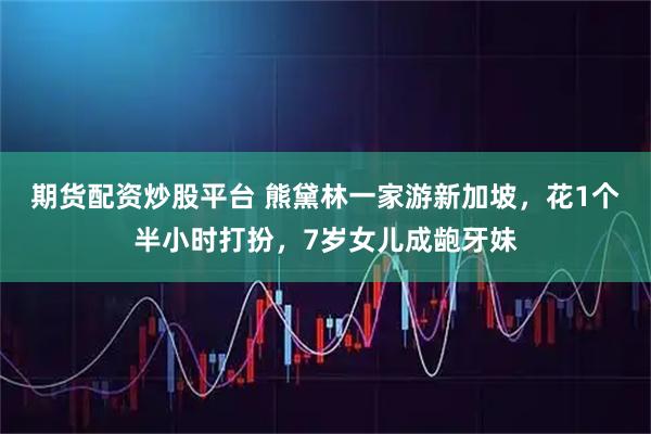 期货配资炒股平台 熊黛林一家游新加坡，花1个半小时打扮，7岁女儿成龅牙妹