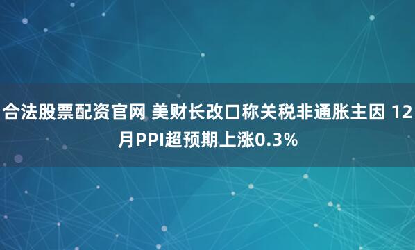合法股票配资官网 美财长改口称关税非通胀主因 12月PPI超预期上涨0.3%