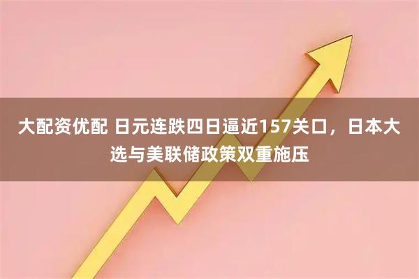 大配资优配 日元连跌四日逼近157关口，日本大选与美联储政策双重施压