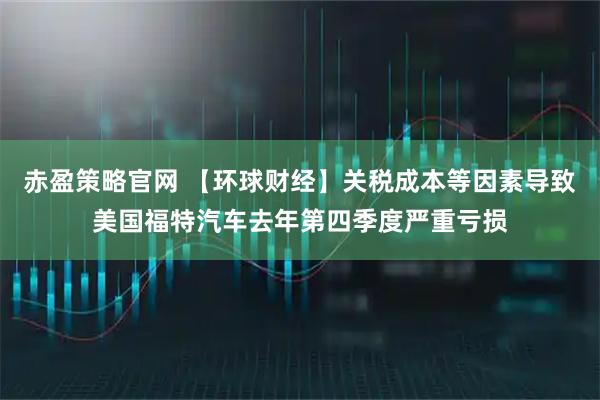 赤盈策略官网 【环球财经】关税成本等因素导致美国福特汽车去年第四季度严重亏损