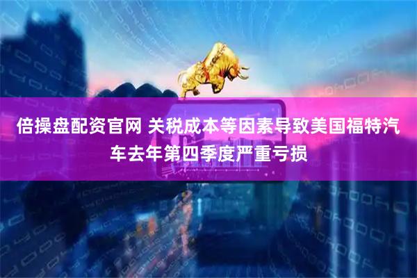 倍操盘配资官网 关税成本等因素导致美国福特汽车去年第四季度严重亏损