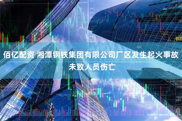 佰亿配资 湘潭钢铁集团有限公司厂区发生起火事故 未致人员伤亡