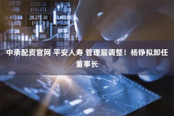 中承配资官网 平安人寿 管理层调整！杨铮拟卸任董事长