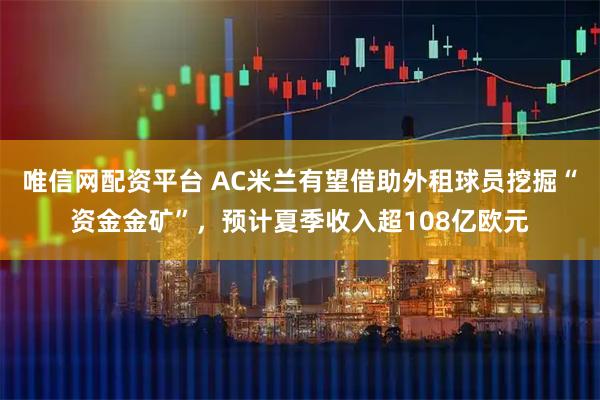 唯信网配资平台 AC米兰有望借助外租球员挖掘“资金金矿”，预计夏季收入超108亿欧元