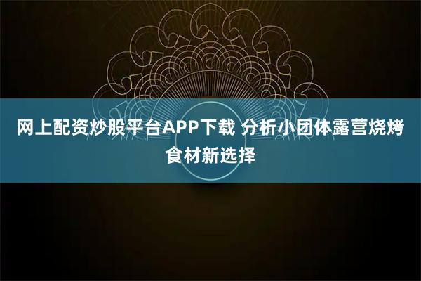 网上配资炒股平台APP下载 分析小团体露营烧烤食材新选择